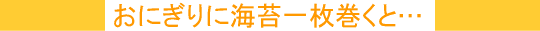 おにぎりに海苔一枚巻くと・・・